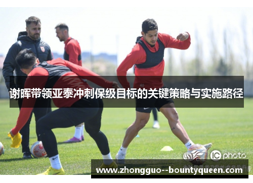 谢晖带领亚泰冲刺保级目标的关键策略与实施路径