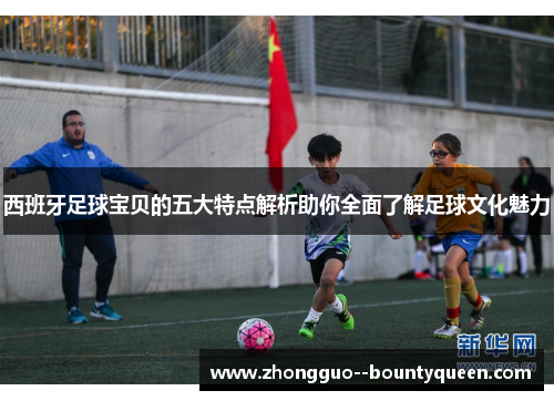 西班牙足球宝贝的五大特点解析助你全面了解足球文化魅力