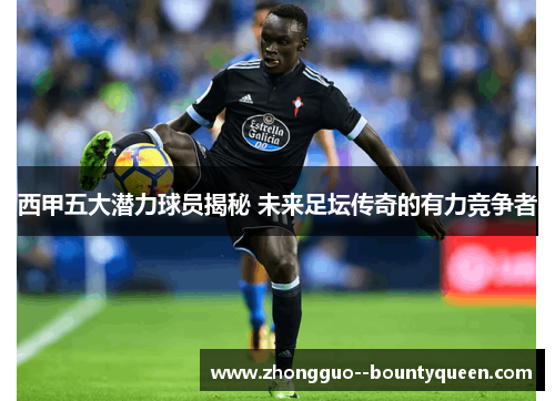 西甲五大潜力球员揭秘 未来足坛传奇的有力竞争者