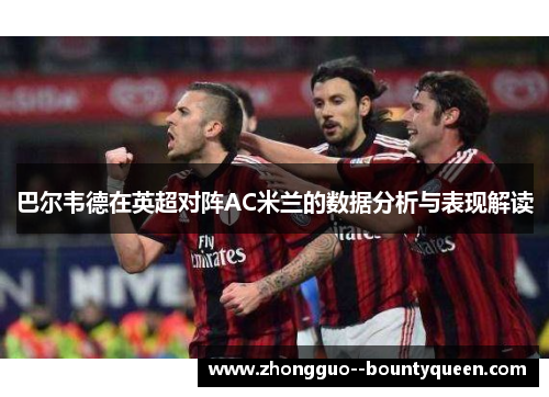 巴尔韦德在英超对阵AC米兰的数据分析与表现解读