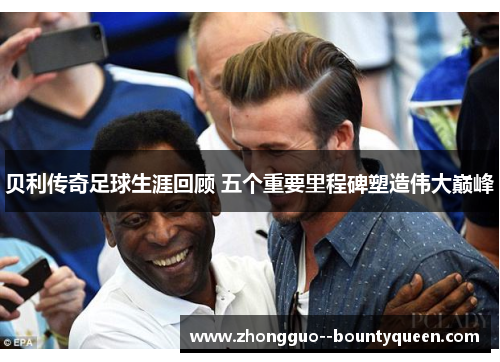 贝利传奇足球生涯回顾 五个重要里程碑塑造伟大巅峰 贝利传奇足球生涯回顾 五个重要里程碑塑造伟大巅峰
