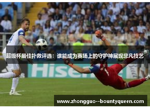 超级杯最佳扑救评选：谁能成为赛场上的守护神展现非凡技艺