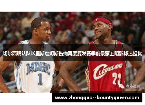 切尔西确认队长里斯詹姆斯伤病再度复发赛季前景蒙上阴影球迷担忧 切尔西确认队长里斯詹姆斯伤病再度复发赛季前景蒙上阴影球迷担忧