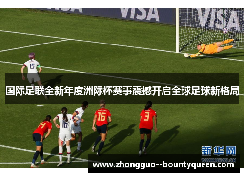 国际足联全新年度洲际杯赛事震撼开启全球足球新格局