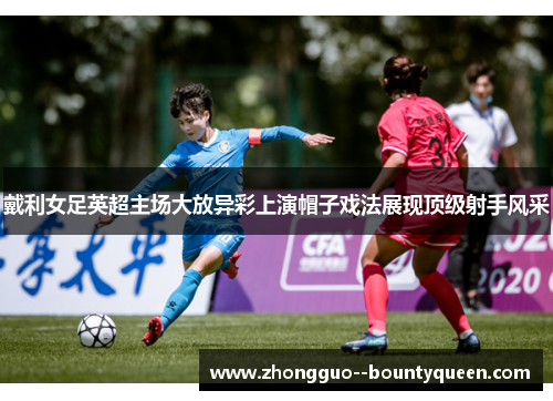 戴利女足英超主场大放异彩上演帽子戏法展现顶级射手风采 戴利女足英超主场大放异彩上演帽子戏法展现顶级射手风采