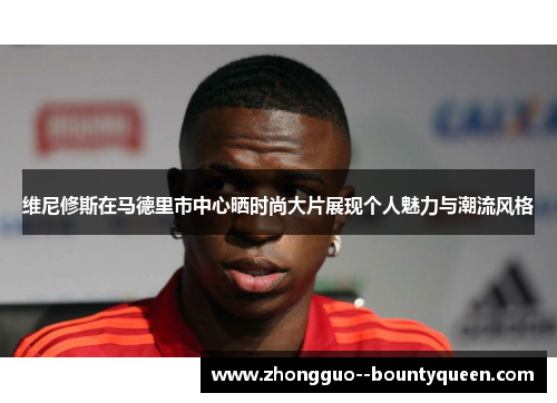 维尼修斯在马德里市中心晒时尚大片展现个人魅力与潮流风格