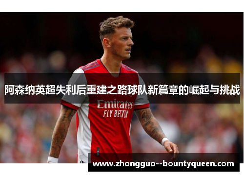 阿森纳英超失利后重建之路球队新篇章的崛起与挑战