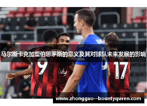 马尔斯卡克加盟伯恩茅斯的意义及其对球队未来发展的影响