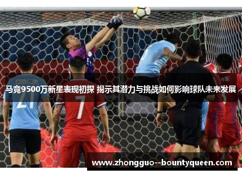 马竞9500万新星表现初探 揭示其潜力与挑战如何影响球队未来发展