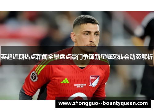 英超近期热点新闻全景盘点豪门争锋新星崛起转会动态解析