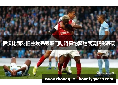 伊沃比面对旧主埃弗顿破门助阿森纳获胜展现精彩表现