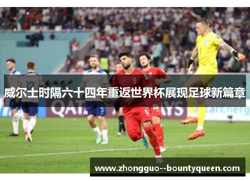 威尔士时隔六十四年重返世界杯展现足球新篇章 威尔士时隔六十四年重返世界杯展现足球新篇章