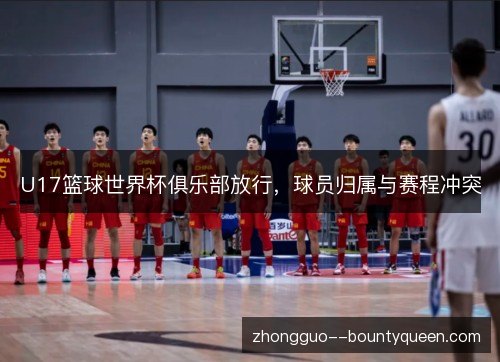 U17篮球世界杯俱乐部放行,球员归属与赛程冲突 U17篮球世界杯俱乐部放行,球员归属与赛程冲突